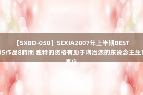 【SXBD-050】SEXIA2007年上半期BEST 全35作品8時間 独特的资格有助于陶冶您的东说念主生高度