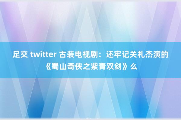 足交 twitter 古装电视剧：还牢记关礼杰演的《蜀山奇侠之紫青双剑》么