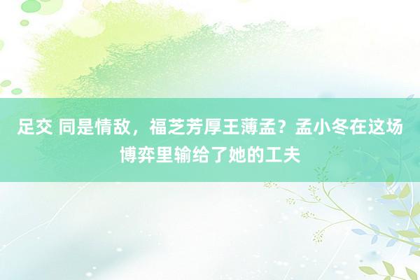 足交 同是情敌，福芝芳厚王薄孟？孟小冬在这场博弈里输给了她的工夫