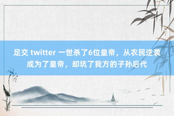 足交 twitter 一世杀了6位皇帝，从农民逆袭成为了皇帝，却坑了我方的子孙后代