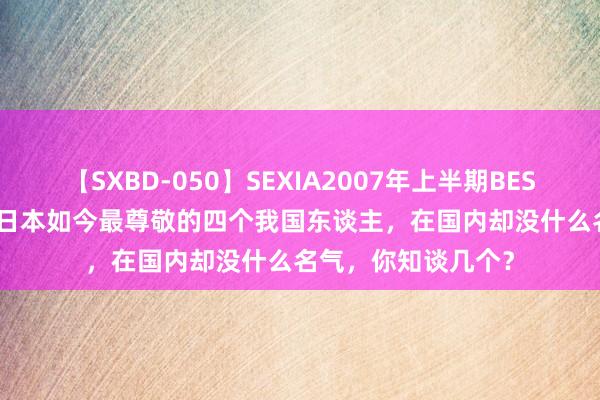 【SXBD-050】SEXIA2007年上半期BEST 全35作品8時間 日本如今最尊敬的四个我国东谈主，在国内却没什么名气，你知谈几个？