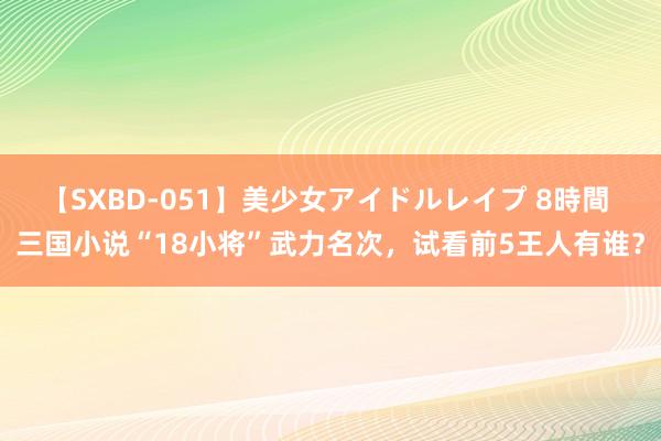 【SXBD-051】美少女アイドルレイプ 8時間 三国小说“18小将”武力名次，试看前5王人有谁？