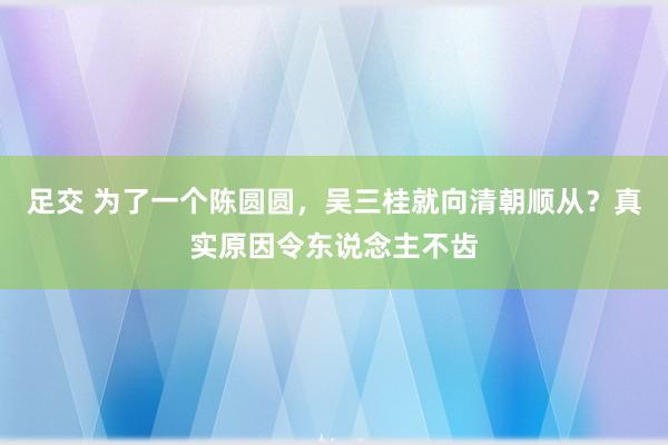 足交 为了一个陈圆圆，吴三桂就向清朝顺从？真实原因令东说念主不齿