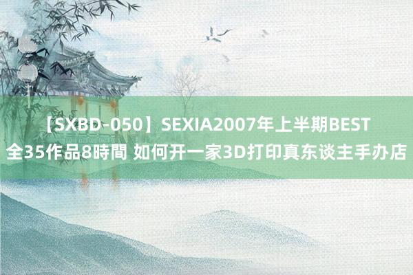 【SXBD-050】SEXIA2007年上半期BEST 全35作品8時間 如何开一家3D打印真东谈主手办店