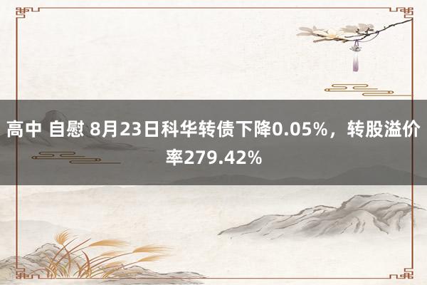 高中 自慰 8月23日科华转债下降0.05%，转股溢价率279.42%