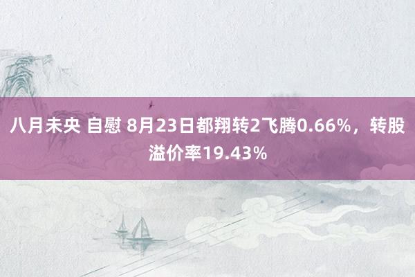 八月未央 自慰 8月23日都翔转2飞腾0.66%，转股溢价率19.43%