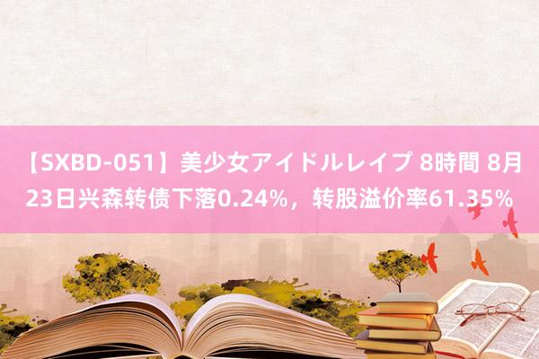 【SXBD-051】美少女アイドルレイプ 8時間 8月23日兴森转债下落0.24%，转股溢价率61.35%