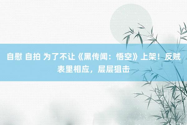 自慰 自拍 为了不让《黑传闻：悟空》上架！反贼表里相应，层层狙击