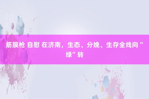 筋膜枪 自慰 在济南，生态、分娩、生存全线向“绿”转