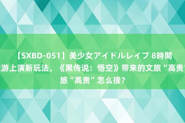 【SXBD-051】美少女アイドルレイプ 8時間 灵岩寺旅游上演新玩法，《黑传说：悟空》带来的文旅“高贵”怎么接？