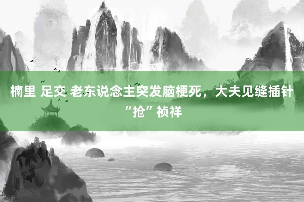 楠里 足交 老东说念主突发脑梗死，大夫见缝插针“抢”祯祥