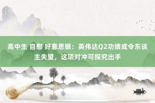 高中生 自慰 好意思银：英伟达Q2功绩或令东谈主失望，这项对冲可探究出手