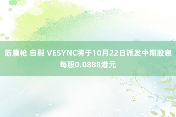 筋膜枪 自慰 VESYNC将于10月22日派发中期股息每股0.0888港元