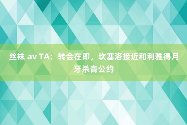 丝袜 av TA：转会在即，坎塞洛接近和利雅得月牙杀青公约