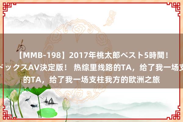 【MMB-198】2017年桃太郎ベスト5時間！これが見納めパラドックスAV決定版！ 热综里线路的TA，给了我一场支柱我方的欧洲之旅