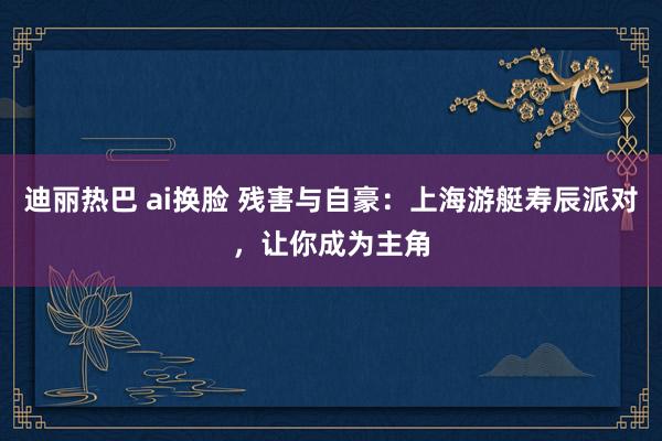 迪丽热巴 ai换脸 残害与自豪：上海游艇寿辰派对，让你成为主角