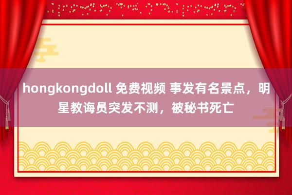 hongkongdoll 免费视频 事发有名景点，明星教诲员突发不测，被秘书死亡