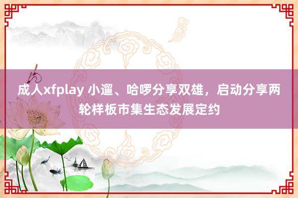 成人xfplay 小遛、哈啰分享双雄，启动分享两轮样板市集生态发展定约