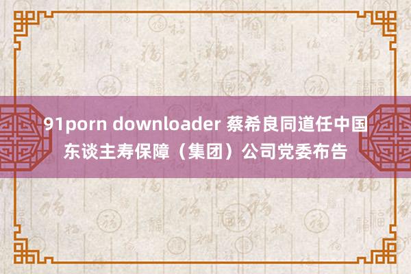 91porn downloader 蔡希良同道任中国东谈主寿保障（集团）公司党委布告