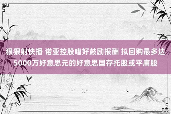 狠狠射快播 诺亚控股嗜好鼓励报酬 拟回购最多达5000万好意思元的好意思国存托股或平庸股