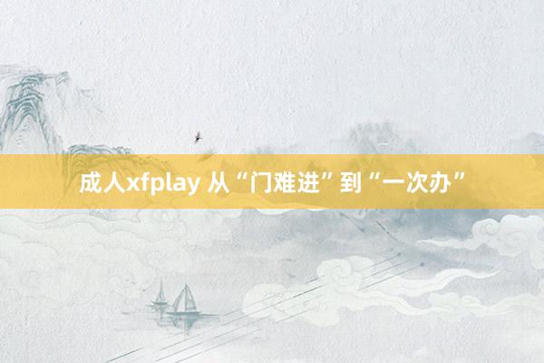 成人xfplay 从“门难进”到“一次办”