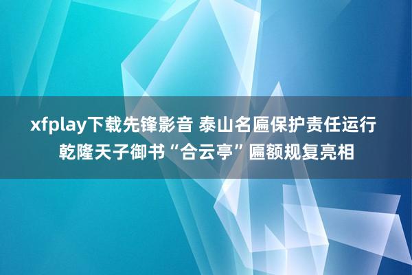 xfplay下载先锋影音 泰山名匾保护责任运行 乾隆天子御书“合云亭”匾额规复亮相