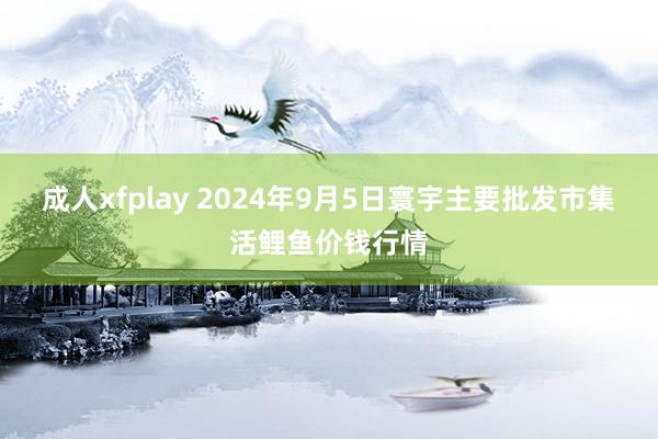 成人xfplay 2024年9月5日寰宇主要批发市集活鲤鱼价钱行情