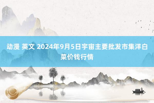 动漫 英文 2024年9月5日宇宙主要批发市集洋白菜价钱行情