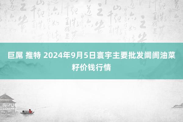 巨屌 推特 2024年9月5日寰宇主要批发阛阓油菜籽价钱行情