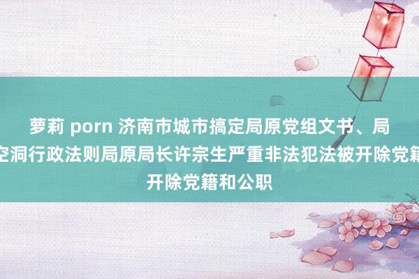 萝莉 porn 济南市城市搞定局原党组文书、局长，市空洞行政法则局原局长许宗生严重非法犯法被开除党籍和公职