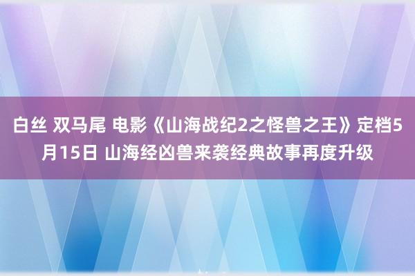 白丝 双马尾 电影《山海战纪2之怪兽之王》定档5月15日 山海经凶兽来袭经典故事再度升级