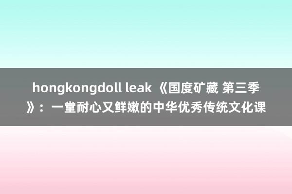 hongkongdoll leak 《国度矿藏 第三季》：一堂耐心又鲜嫩的中华优秀传统文化课