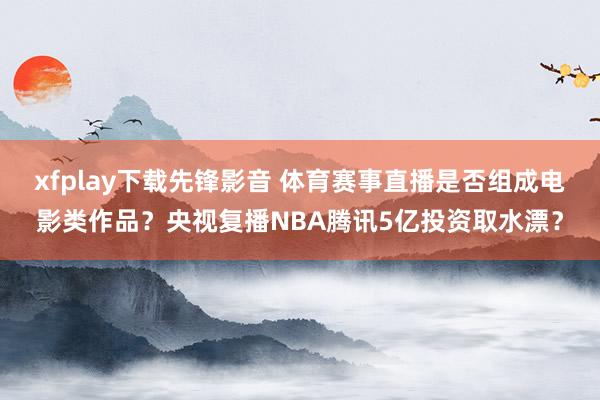 xfplay下载先锋影音 体育赛事直播是否组成电影类作品？央视复播NBA腾讯5亿投资取水漂？