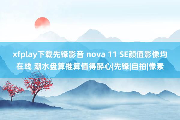 xfplay下载先锋影音 nova 11 SE颜值影像均在线 潮水盘算推算值得醉心|先锋|自拍|像素