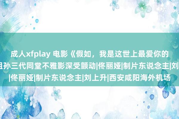 成人xfplay 电影《假如，我是这世上最爱你的东说念主》西安路演  祖孙三代同堂不雅影深受颤动|佟丽娅|制片东说念主|刘上升|西安咸阳海外机场