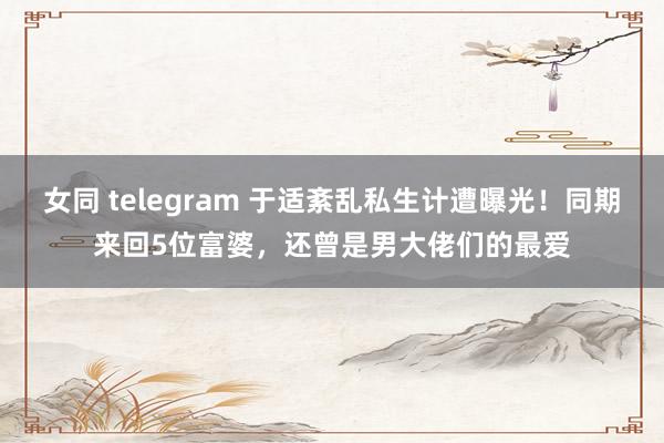 女同 telegram 于适紊乱私生计遭曝光！同期来回5位富婆，还曾是男大佬们的最爱