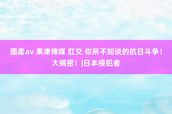 國產av 果凍傳媒 肛交 你所不知谈的抗日斗争！大揭密！|日本侵犯者