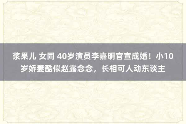 浆果儿 女同 40岁演员李嘉明官宣成婚！小10岁娇妻酷似赵露念念，长相可人动东谈主