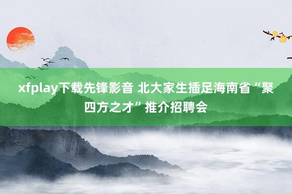 xfplay下载先锋影音 北大家生插足海南省“聚四方之才”推介招聘会