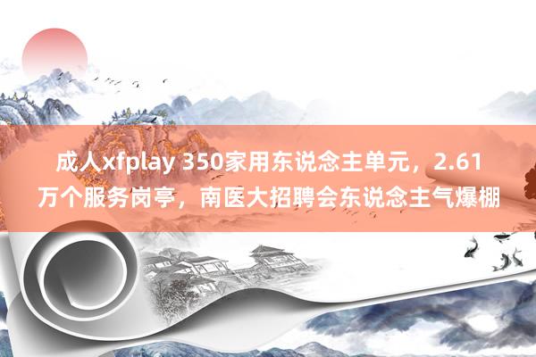 成人xfplay 350家用东说念主单元，2.61万个服务岗亭，南医大招聘会东说念主气爆棚