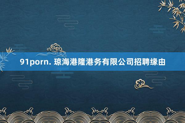 91porn. 琼海港隆港务有限公司招聘缘由