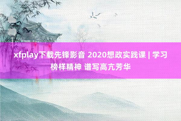 xfplay下载先锋影音 2020想政实践课 | 学习榜样精神 谱写高亢芳华