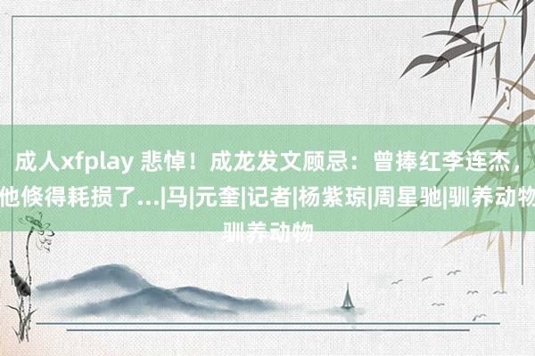 成人xfplay 悲悼！成龙发文顾忌：曾捧红李连杰，他倏得耗损了...|马|元奎|记者|杨紫琼|周星驰|驯养动物