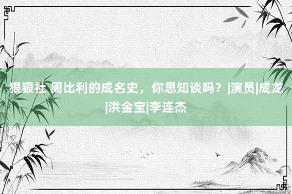 狠狠社 周比利的成名史，你思知谈吗？|演员|成龙|洪金宝|李连杰