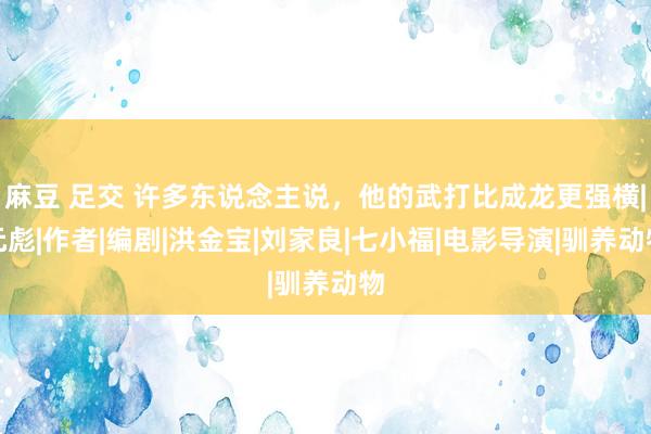 麻豆 足交 许多东说念主说，他的武打比成龙更强横|元彪|作者|编剧|洪金宝|刘家良|七小福|电影导演|驯养动物