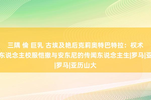 三隅 倫 巨乳 古埃及艳后克莉奥特巴特拉：权术好意思东说念主校服恺撒与安东尼的传闻东说念主生|罗马|亚历山大