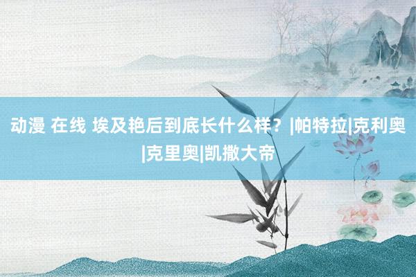 动漫 在线 埃及艳后到底长什么样？|帕特拉|克利奥|克里奥|凯撒大帝