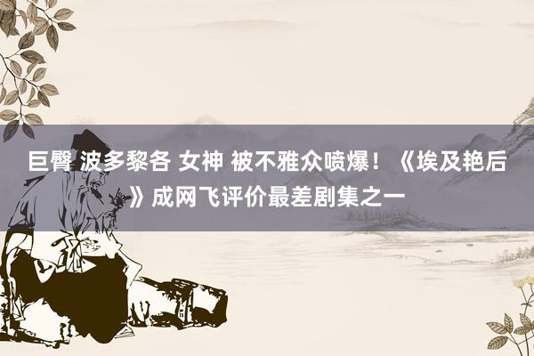 巨臀 波多黎各 女神 被不雅众喷爆！《埃及艳后》成网飞评价最差剧集之一