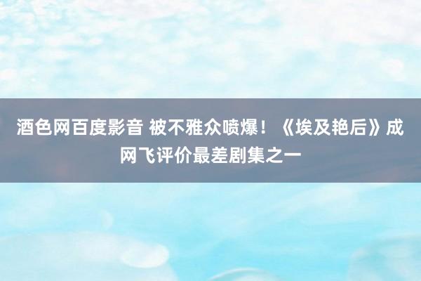 酒色网百度影音 被不雅众喷爆！《埃及艳后》成网飞评价最差剧集之一