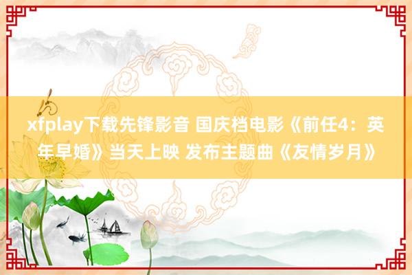 xfplay下载先锋影音 国庆档电影《前任4：英年早婚》当天上映 发布主题曲《友情岁月》